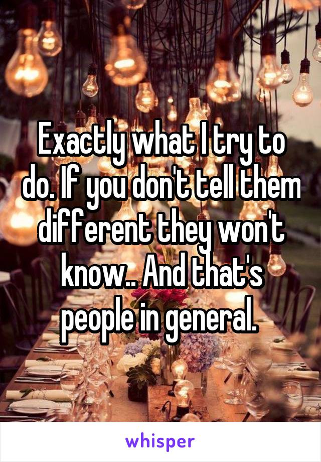 Exactly what I try to do. If you don't tell them different they won't know.. And that's people in general. 