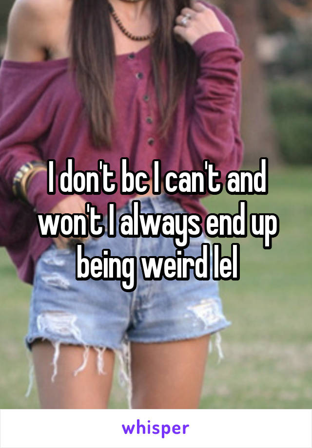 I don't bc I can't and won't I always end up being weird lel