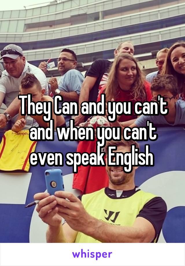 They Can and you can't and when you can't even speak English 