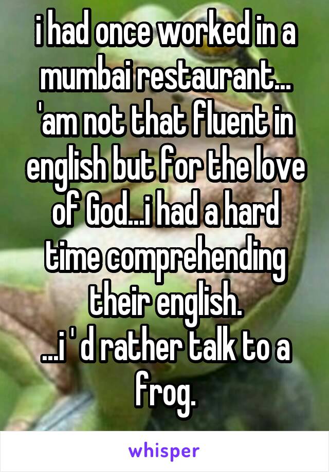 i had once worked in a mumbai restaurant... 'am not that fluent in english but for the love of God...i had a hard time comprehending their english.
...i ' d rather talk to a frog.
