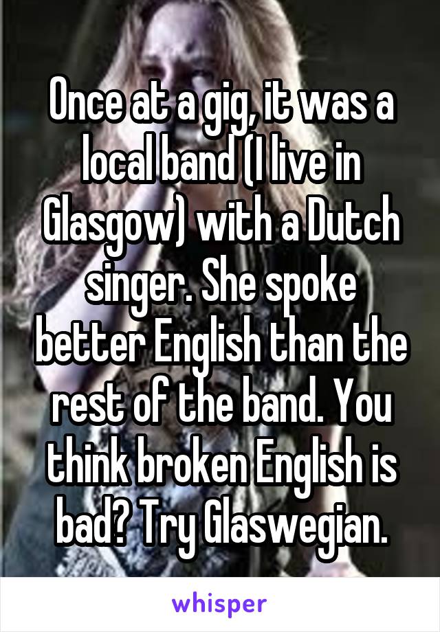 Once at a gig, it was a local band (I live in Glasgow) with a Dutch singer. She spoke better English than the rest of the band. You think broken English is bad? Try Glaswegian.