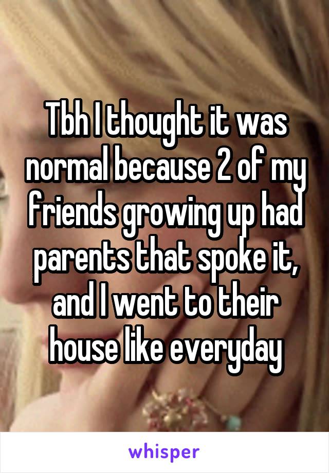 Tbh I thought it was normal because 2 of my friends growing up had parents that spoke it, and I went to their house like everyday