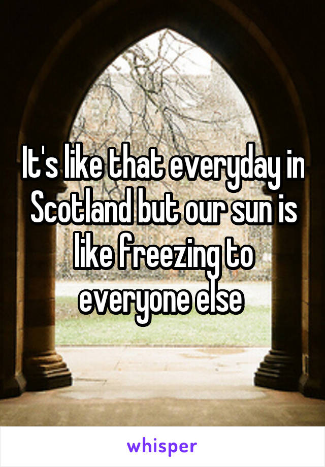 It's like that everyday in Scotland but our sun is like freezing to everyone else 