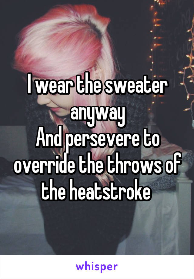 I wear the sweater anyway
And persevere to override the throws of the heatstroke 