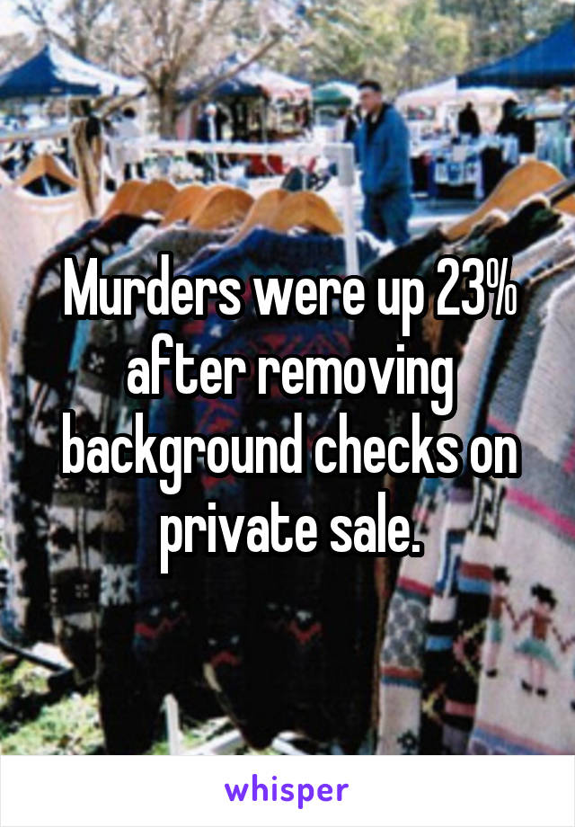 Murders were up 23% after removing background checks on private sale.