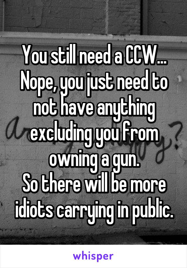 You still need a CCW...
Nope, you just need to not have anything excluding you from owning a gun.
So there will be more idiots carrying in public.