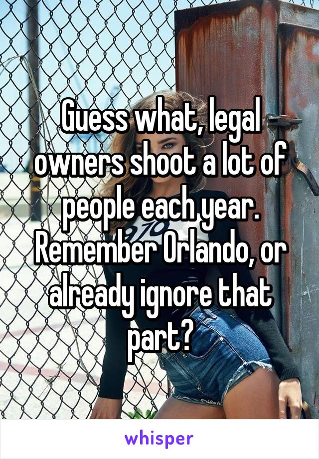 Guess what, legal owners shoot a lot of people each year. Remember Orlando, or already ignore that part?