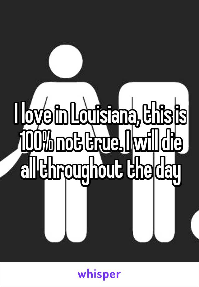 I love in Louisiana, this is 100% not true. I will die all throughout the day