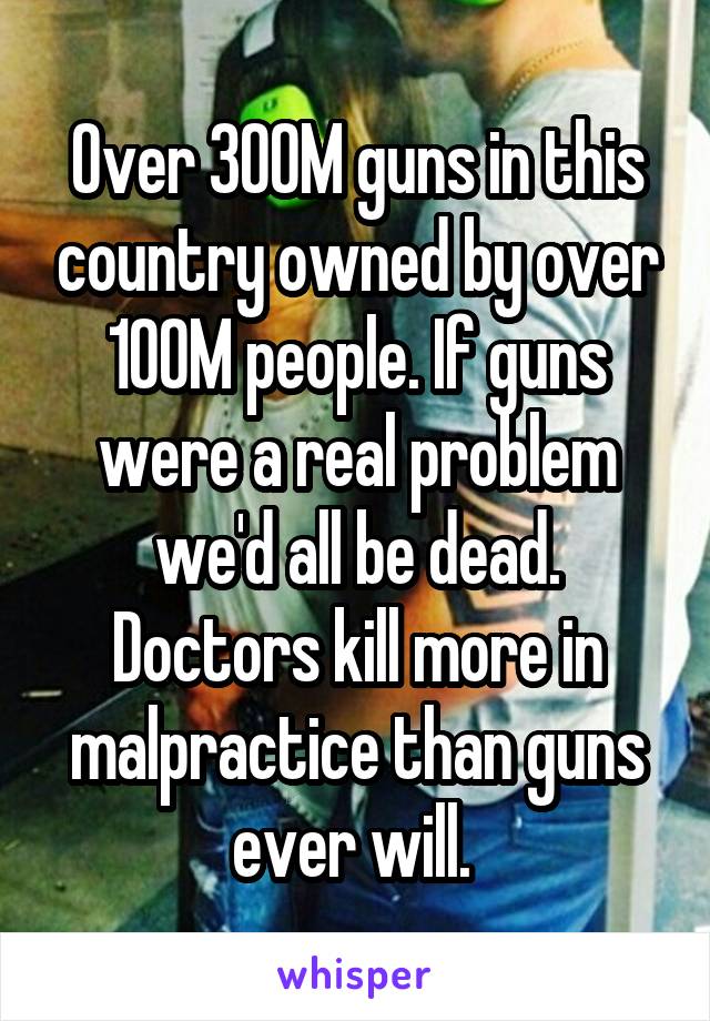 Over 300M guns in this country owned by over 100M people. If guns were a real problem we'd all be dead. Doctors kill more in malpractice than guns ever will. 