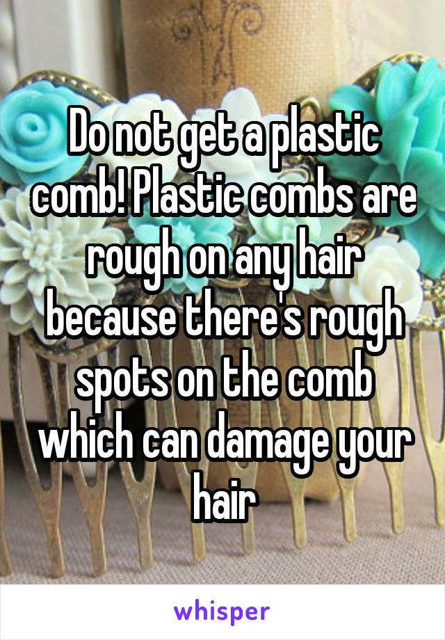 Do not get a plastic comb! Plastic combs are rough on any hair because there's rough spots on the comb which can damage your hair