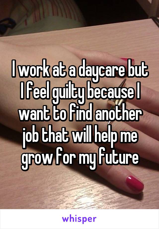 I work at a daycare but I feel guilty because I want to find another job that will help me grow for my future