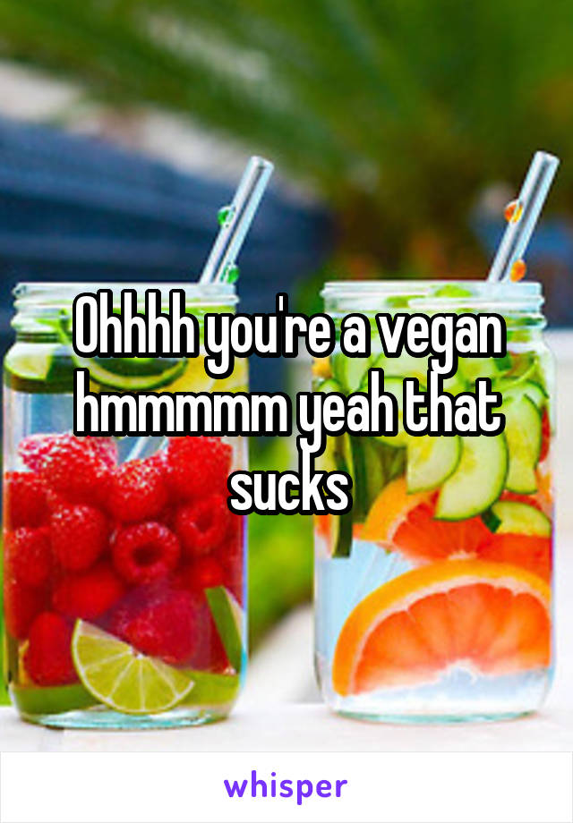 Ohhhh you're a vegan hmmmmm yeah that sucks
