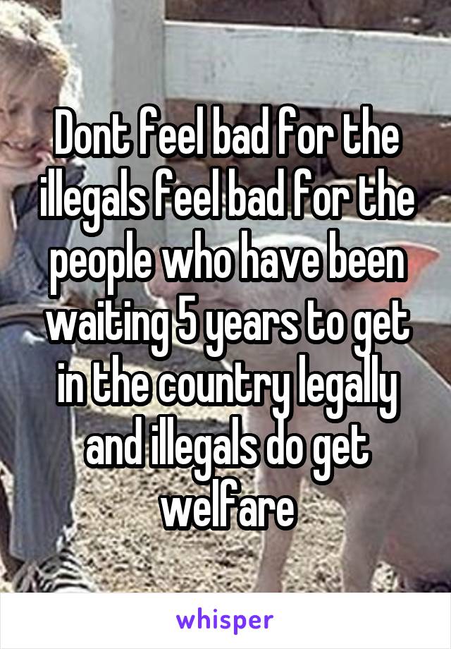 Dont feel bad for the illegals feel bad for the people who have been waiting 5 years to get in the country legally
and illegals do get welfare