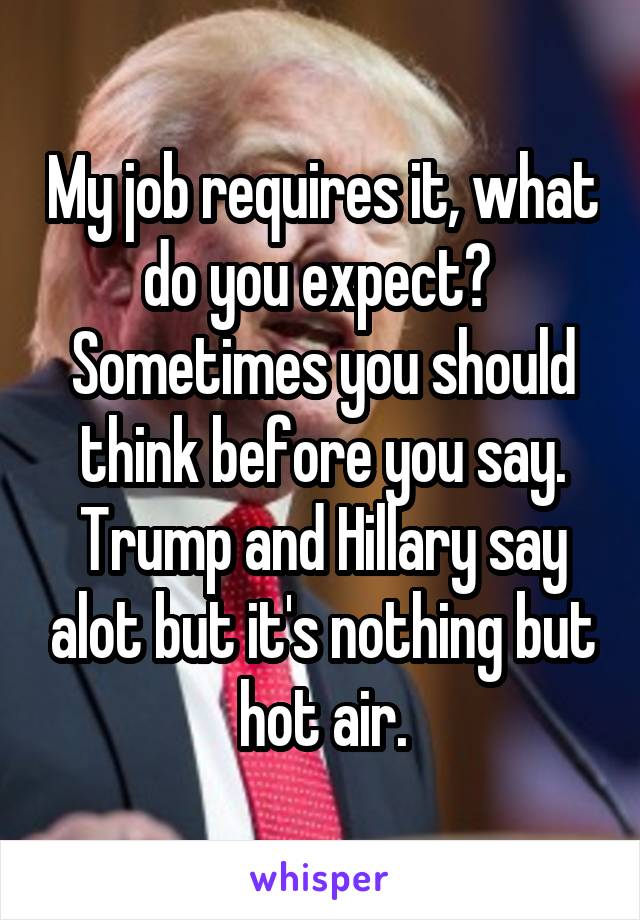 My job requires it, what do you expect? 
Sometimes you should think before you say.
Trump and Hillary say alot but it's nothing but hot air.