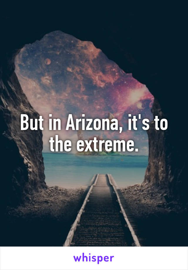 But in Arizona, it's to the extreme.