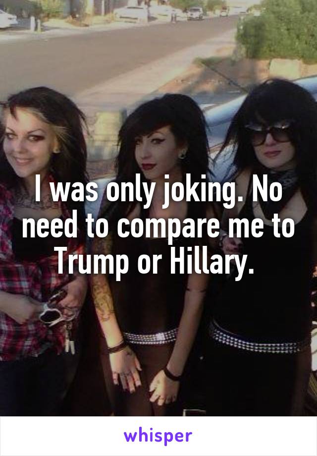 I was only joking. No need to compare me to Trump or Hillary. 