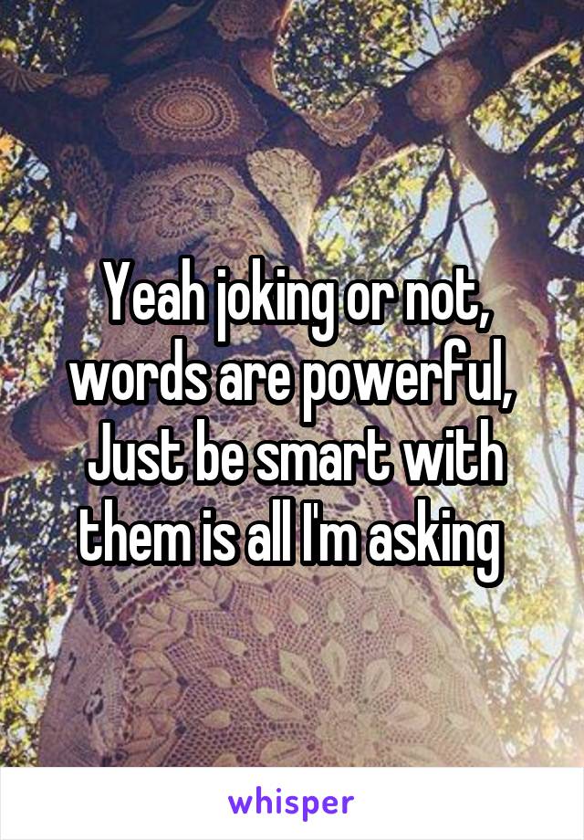 Yeah joking or not, words are powerful, 
Just be smart with them is all I'm asking 