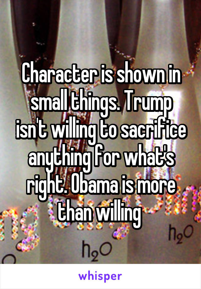 Character is shown in small things. Trump isn't willing to sacrifice anything for what's right. Obama is more than willing 