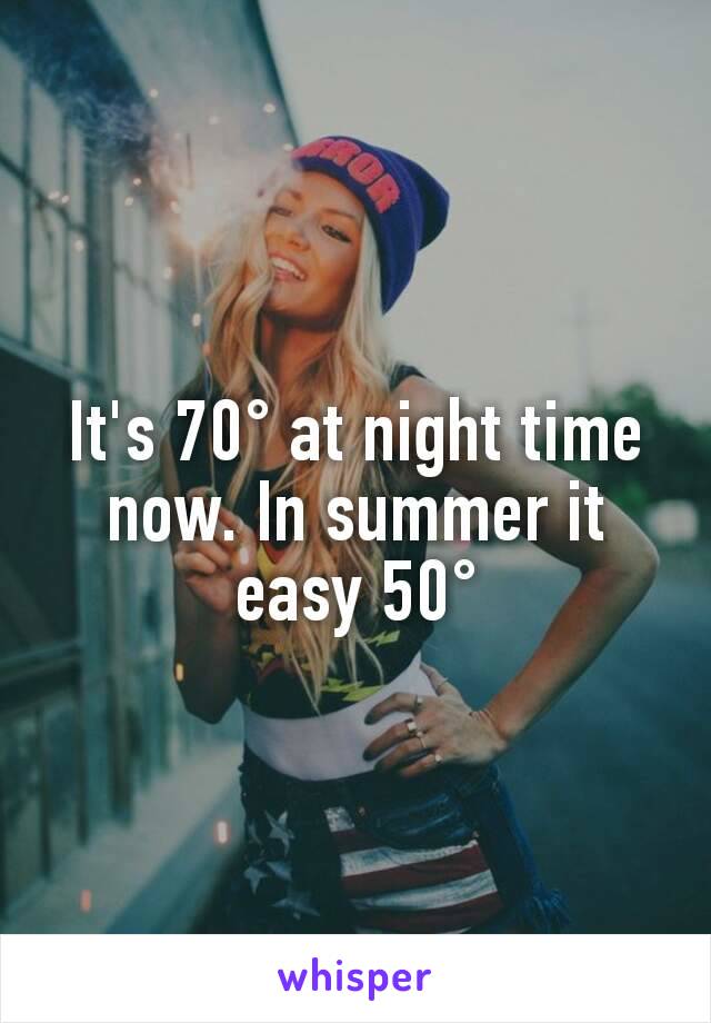 It's 70° at night time now. In summer it easy 50°