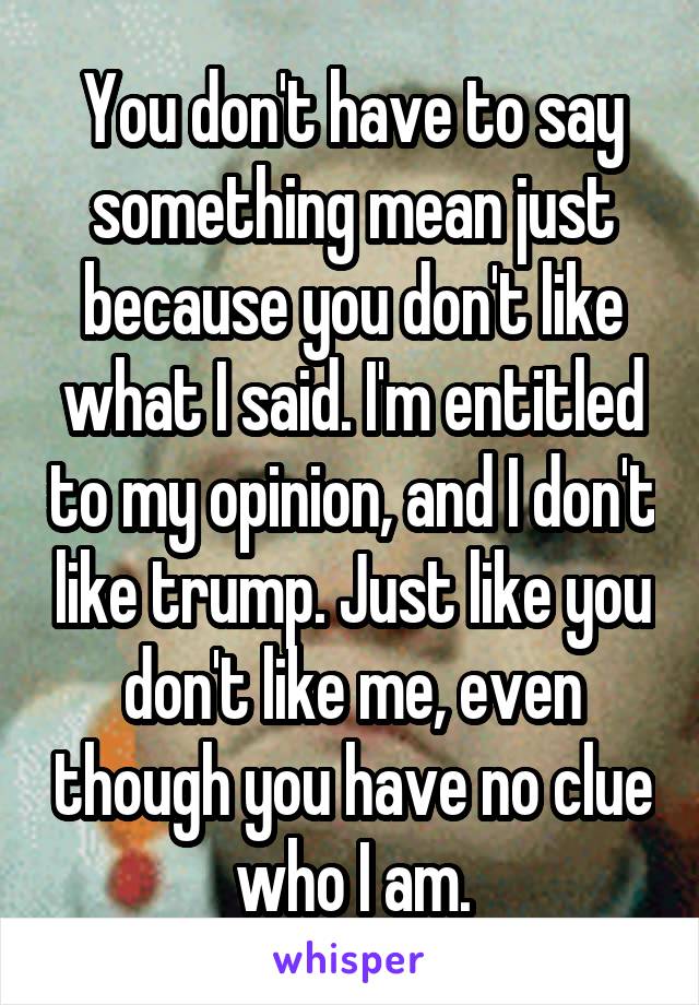 You don't have to say something mean just because you don't like what I said. I'm entitled to my opinion, and I don't like trump. Just like you don't like me, even though you have no clue who I am.