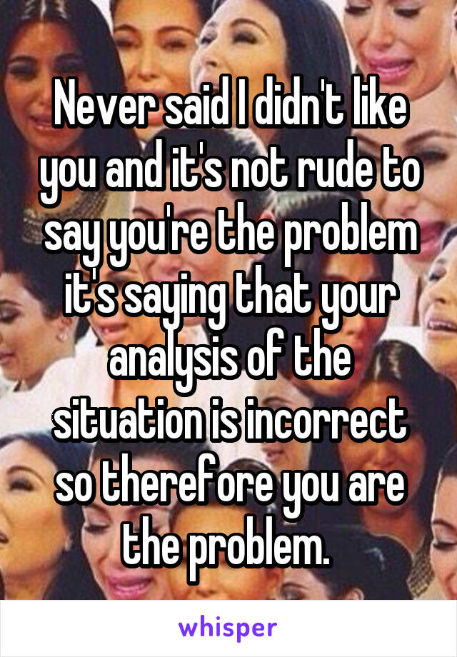 Never said I didn't like you and it's not rude to say you're the problem it's saying that your analysis of the situation is incorrect so therefore you are the problem. 