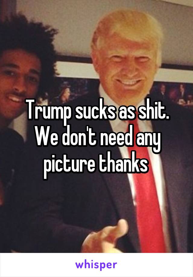 Trump sucks as shit. We don't need any picture thanks 