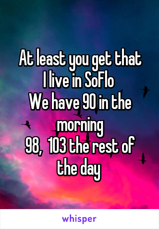 At least you get that
I live in SoFlo 
We have 90 in the morning
98,  103 the rest of the day 