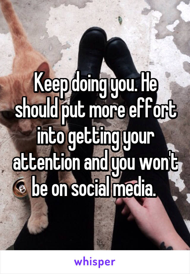 Keep doing you. He should put more effort into getting your attention and you won't be on social media. 