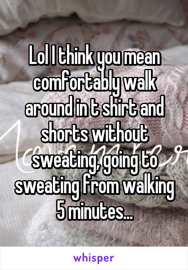 Lol I think you mean comfortably walk around in t shirt and shorts without sweating, going to sweating from walking 5 minutes...