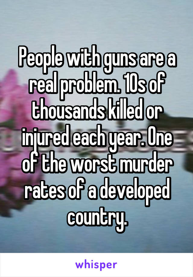 People with guns are a real problem. 10s of thousands killed or injured each year. One of the worst murder rates of a developed country.