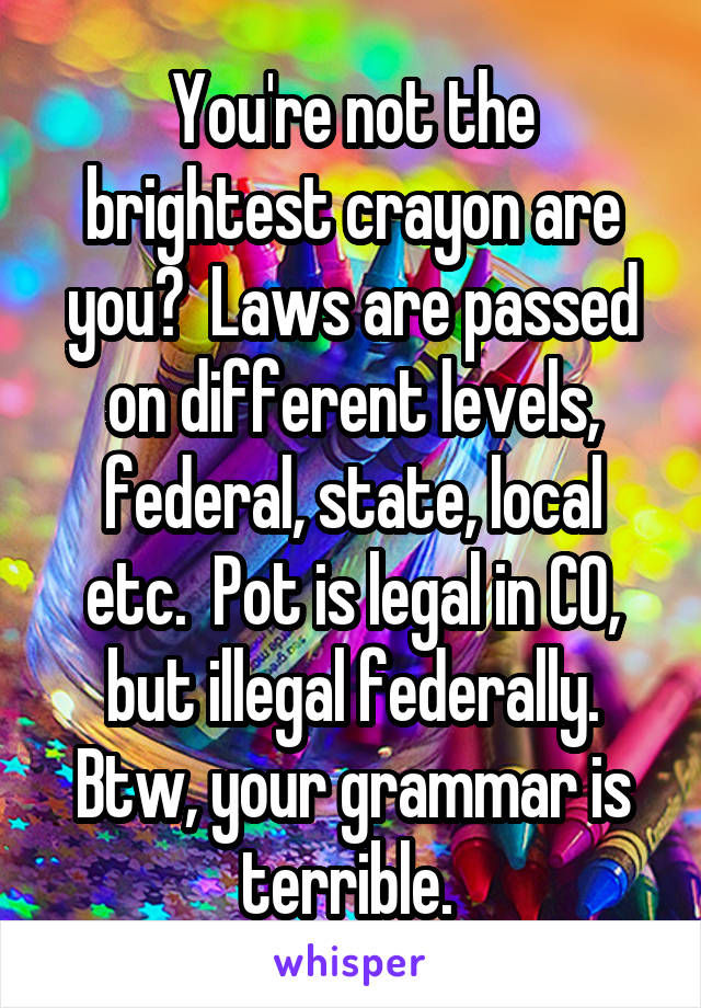 You're not the brightest crayon are you?  Laws are passed on different levels, federal, state, local etc.  Pot is legal in CO, but illegal federally. Btw, your grammar is terrible. 