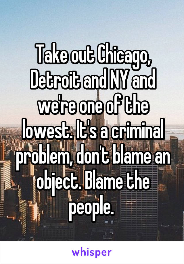 Take out Chicago, Detroit and NY and we're one of the lowest. It's a criminal problem, don't blame an object. Blame the people. 