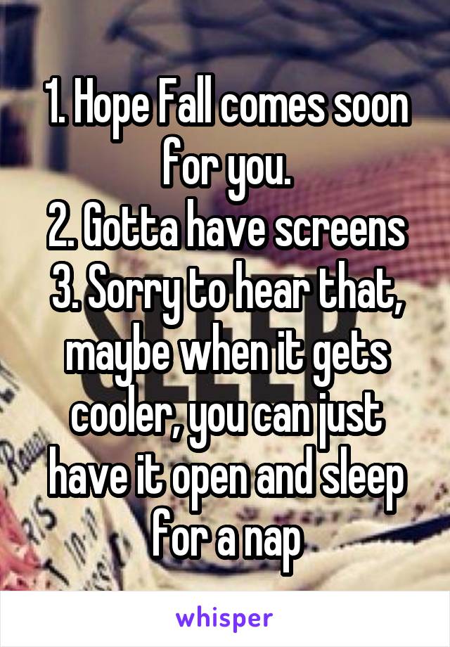 1. Hope Fall comes soon for you.
2. Gotta have screens
3. Sorry to hear that, maybe when it gets cooler, you can just have it open and sleep for a nap