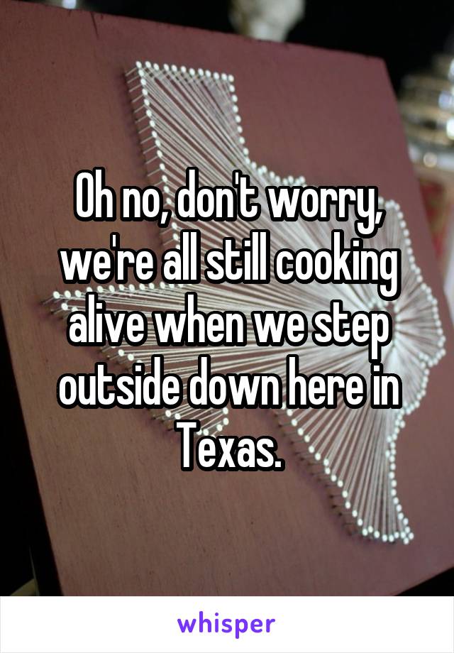 Oh no, don't worry, we're all still cooking alive when we step outside down here in Texas.