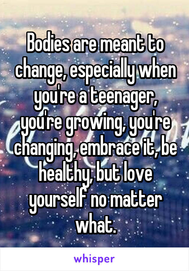 Bodies are meant to change, especially when you're a teenager, you're growing, you're changing, embrace it, be healthy, but love yourself no matter what.
