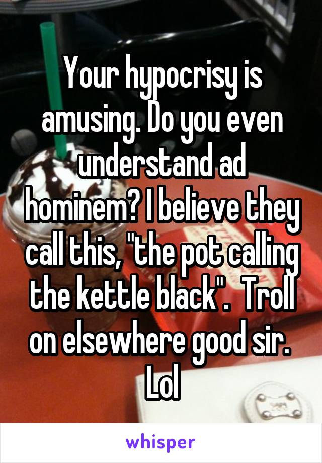 Your hypocrisy is amusing. Do you even understand ad hominem? I believe they call this, "the pot calling the kettle black".  Troll on elsewhere good sir.  Lol