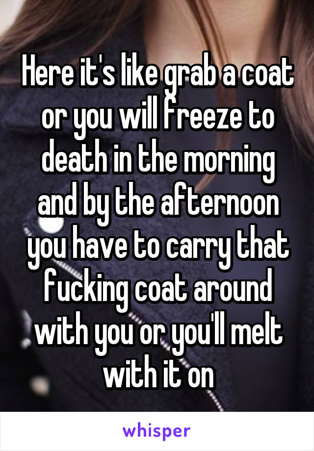 Here it's like grab a coat or you will freeze to death in the morning and by the afternoon you have to carry that fucking coat around with you or you'll melt with it on