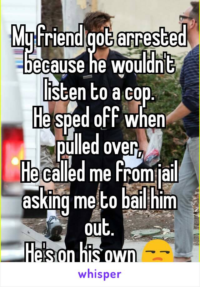 My friend got arrested because he wouldn't listen to a cop.
He sped off when pulled over,
He called me from jail asking me to bail him out.
He's on his own 😒