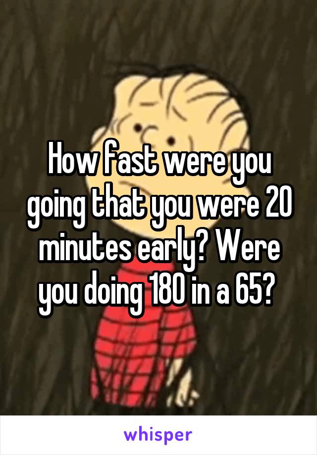 How fast were you going that you were 20 minutes early? Were you doing 180 in a 65? 