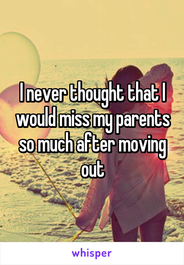 I never thought that I would miss my parents so much after moving out