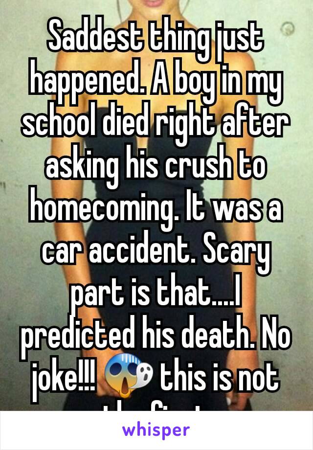 Saddest thing just happened. A boy in my school died right after asking his crush to homecoming. It was a car accident. Scary part is that....I predicted his death. No joke!!! 😱 this is not the first