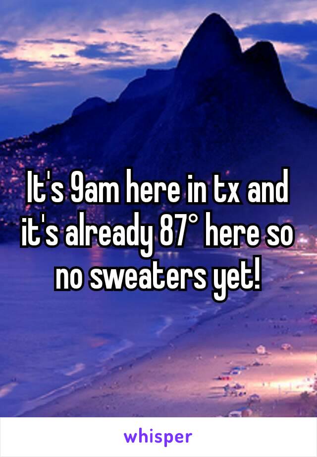 It's 9am here in tx and it's already 87° here so no sweaters yet!