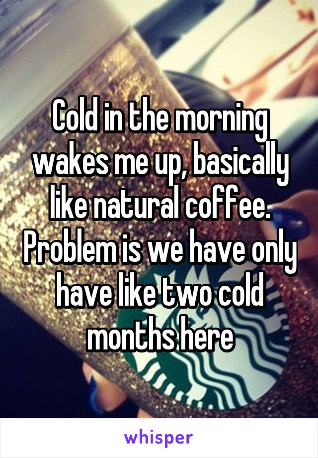 Cold in the morning wakes me up, basically like natural coffee. Problem is we have only have like two cold months here