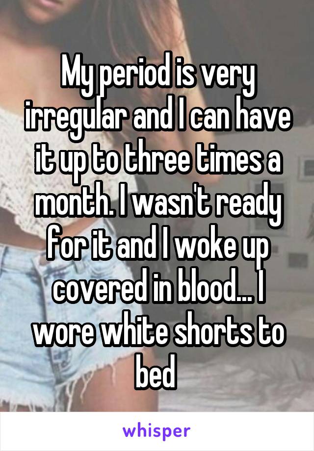 My period is very irregular and I can have it up to three times a month. I wasn't ready for it and I woke up covered in blood... I wore white shorts to bed 