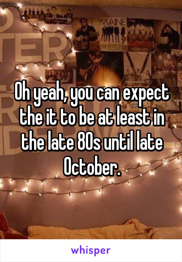 Oh yeah, you can expect the it to be at least in the late 80s until late October.