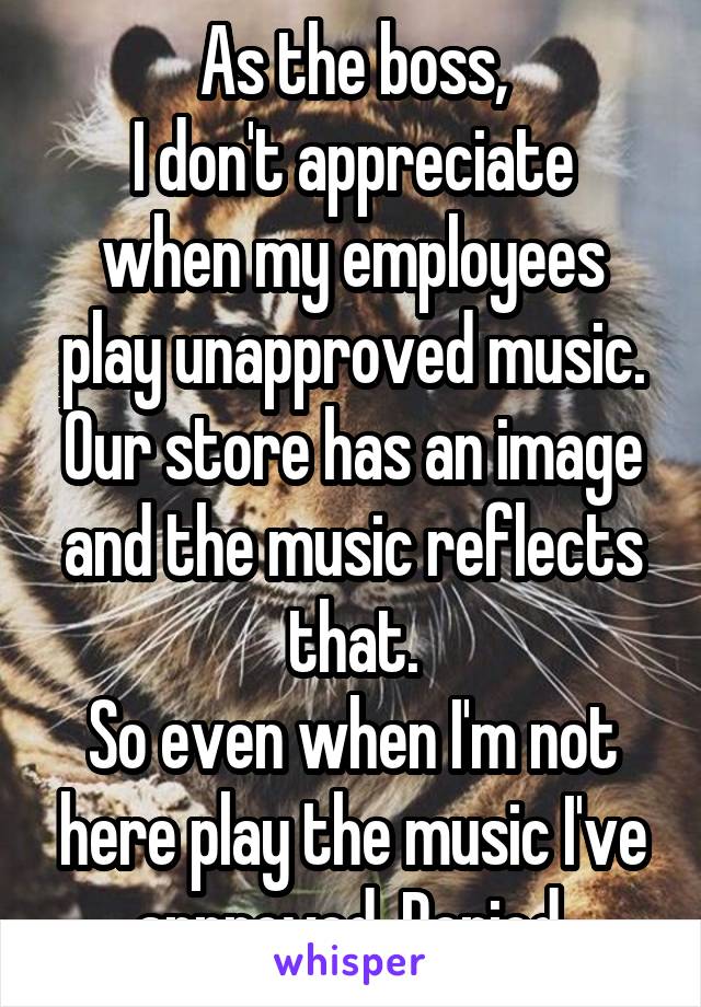 As the boss,
I don't appreciate when my employees play unapproved music.
Our store has an image and the music reflects that.
So even when I'm not here play the music I've approved. Period.