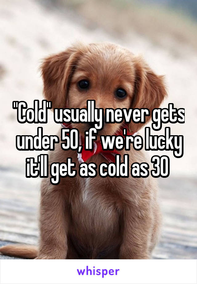 "Cold" usually never gets under 50, if we're lucky it'll get as cold as 30 