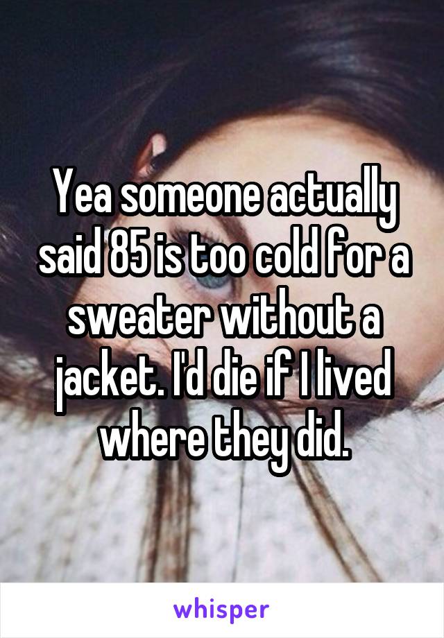 Yea someone actually said 85 is too cold for a sweater without a jacket. I'd die if I lived where they did.