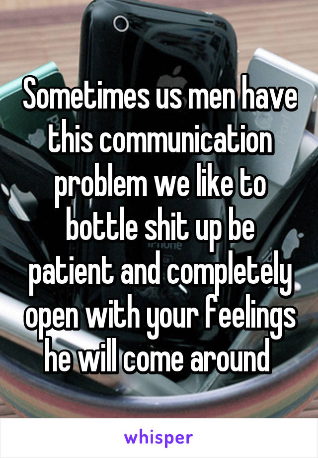 Sometimes us men have this communication problem we like to bottle shit up be patient and completely open with your feelings he will come around 