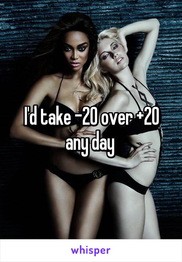 I'd take -20 over +20 any day 